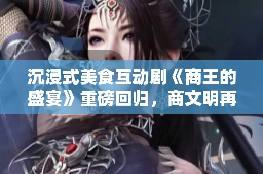 沉浸式美食互动剧《商王的盛宴》重磅回归，商文明再次引发热潮