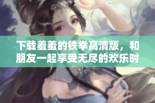 下载羞羞的铁拳高清版，和朋友一起享受无尽的欢乐时光！