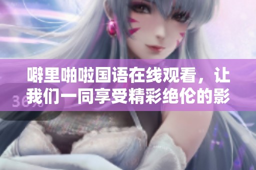 噼里啪啦国语在线观看，让我们一同享受精彩绝伦的影视盛宴