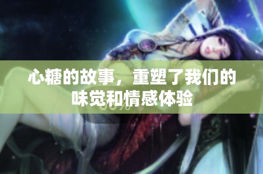 心糖的故事，重塑了我们的味觉和情感体验