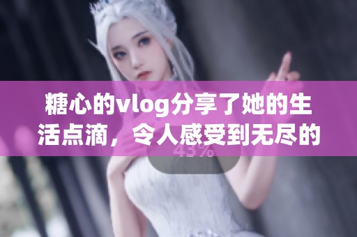 糖心的vlog分享了她的生活点滴，令人感受到无尽的温暖与快乐