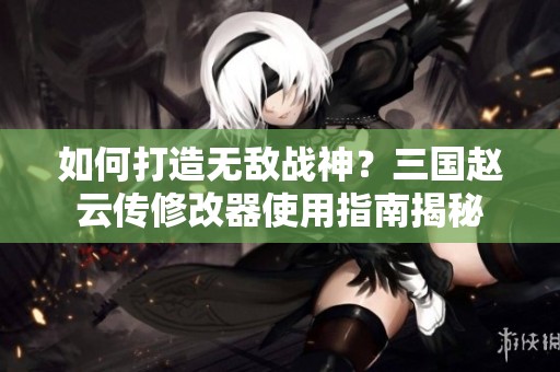 如何打造无敌战神？三国赵云传修改器使用指南揭秘