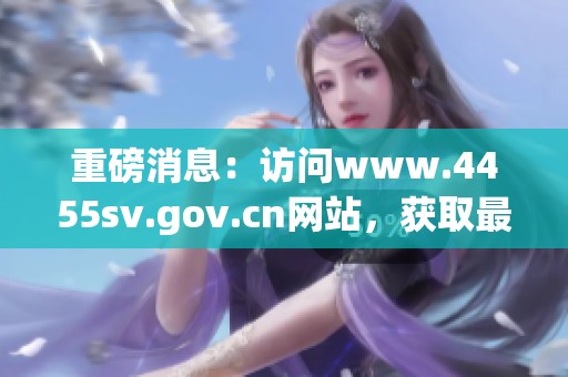 重磅消息：访问www.4455sv.gov.cn网站，获取最新资讯信息！