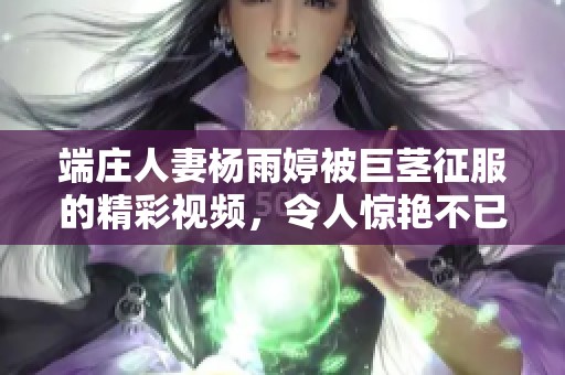 端庄人妻杨雨婷被巨茎征服的精彩视频，令人惊艳不已！