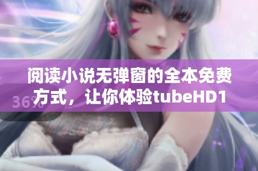 阅读小说无弹窗的全本免费方式，让你体验tubeHD18 国产免费的畅快感受