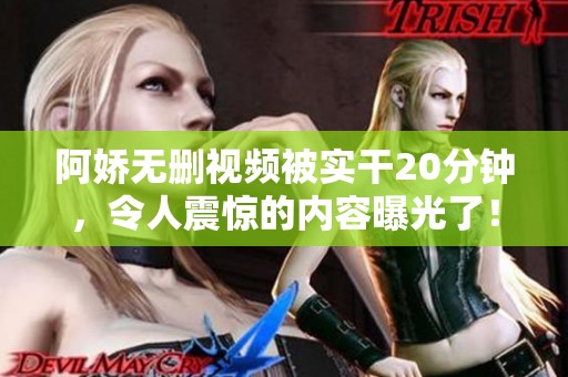阿娇无删视频被实干20分钟，令人震惊的内容曝光了！