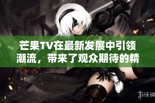 芒果TV在最新发展中引领潮流，带来了观众期待的精彩内容新体验
