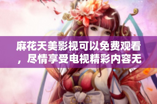 麻花天美影视可以免费观看，尽情享受电视精彩内容无障碍
