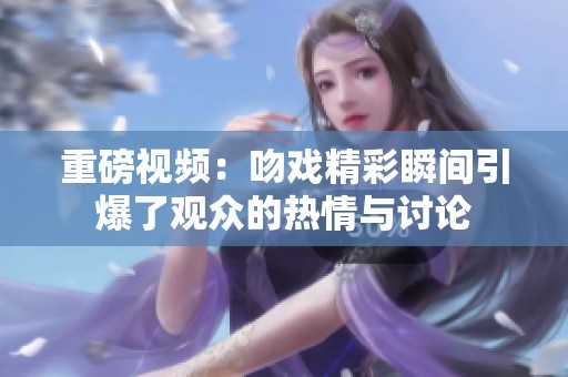 重磅视频：吻戏精彩瞬间引爆了观众的热情与讨论