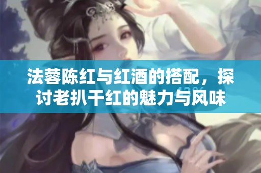 法蓉陈红与红酒的搭配，探讨老扒干红的魅力与风味
