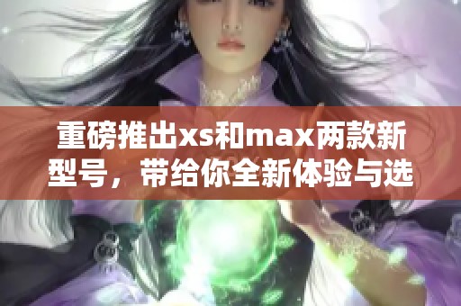 重磅推出xs和max两款新型号，带给你全新体验与选择的可能