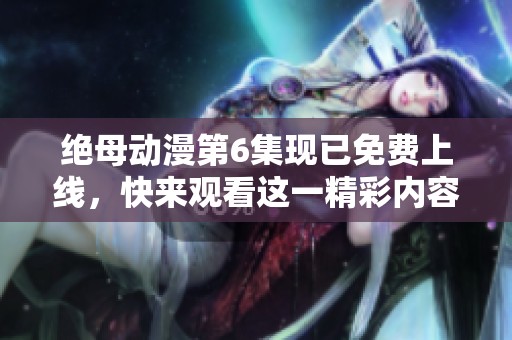 绝母动漫第6集现已免费上线，快来观看这一精彩内容！