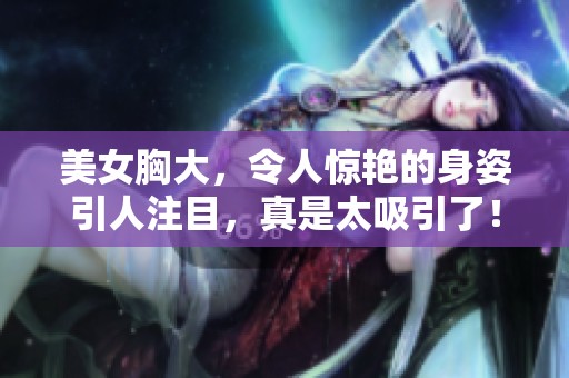 美女胸大，令人惊艳的身姿引人注目，真是太吸引了！