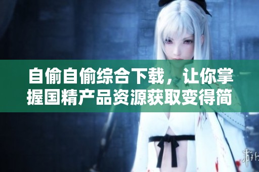 自偷自偷综合下载，让你掌握国精产品资源获取变得简单高效！
