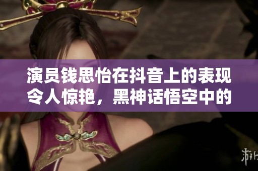 演员钱思怡在抖音上的表现令人惊艳，黑神话悟空中的角色萍萍备受关注