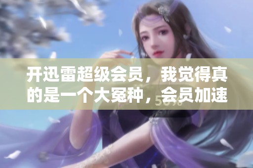开迅雷超级会员，我觉得真的是一个大冤种，会员加速体验不佳。