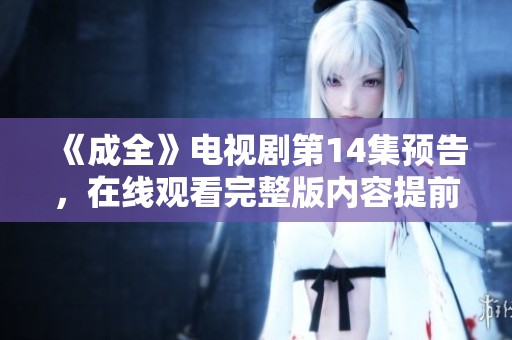 《成全》电视剧第14集预告，在线观看完整版内容提前揭秘，敬请期待！
