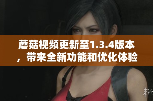 蘑菇视频更新至1.3.4版本，带来全新功能和优化体验，你一定不容错过