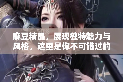 麻豆精品，展现独特魅力与风格，这里是你不可错过的选择