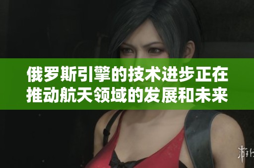 俄罗斯引擎的技术进步正在推动航天领域的发展和未来的创新。
