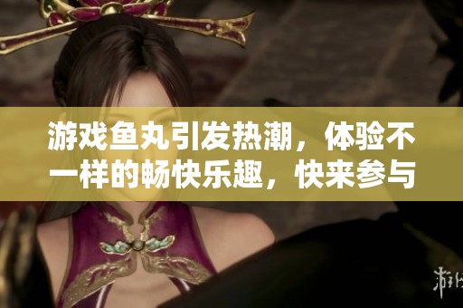 游戏鱼丸引发热潮，体验不一样的畅快乐趣，快来参与！