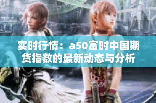 实时行情：a50富时中国期货指数的最新动态与分析