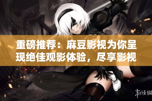 重磅推荐：麻豆影视为你呈现绝佳观影体验，尽享影视盛宴！