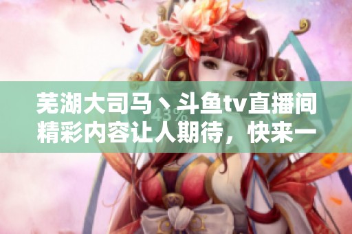 芜湖大司马丶斗鱼tv直播间精彩内容让人期待，快来一起围观吧！