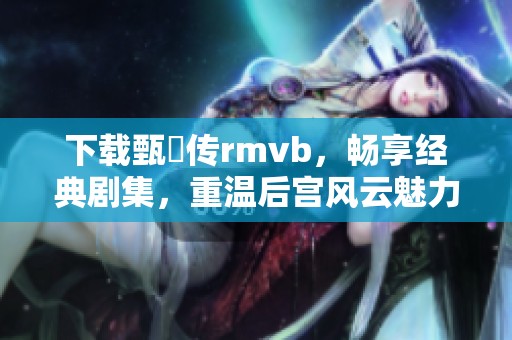 下载甄嬛传rmvb，畅享经典剧集，重温后宫风云魅力与智的故事