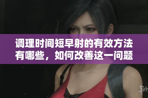 调理时间短早射的有效方法有哪些，如何改善这一问题呢
