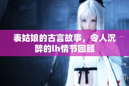 表姑娘的古言故事，令人沉醉的lh情节回顾