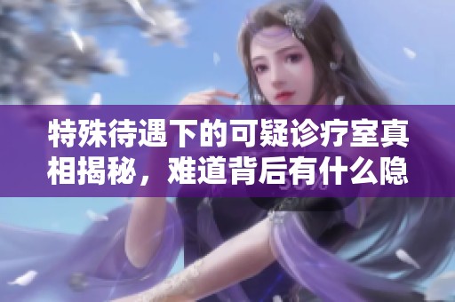 特殊待遇下的可疑诊疗室真相揭秘，难道背后有什么隐情？