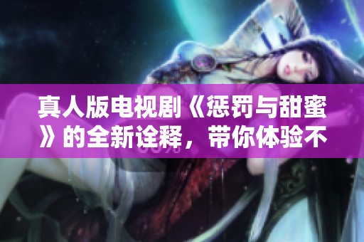 真人版电视剧《惩罚与甜蜜》的全新诠释，带你体验不一样的爱情故事