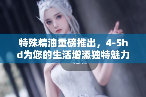 特殊精油重磅推出，4-5hd为您的生活增添独特魅力