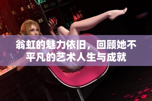 翁虹的魅力依旧，回顾她不平凡的艺术人生与成就
