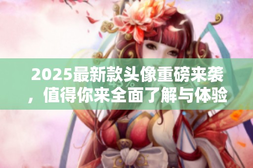 2025最新款头像重磅来袭，值得你来全面了解与体验！