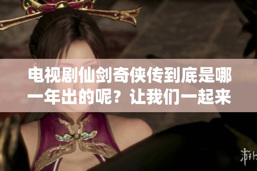 电视剧仙剑奇侠传到底是哪一年出的呢？让我们一起来回顾一下它的发布时间。