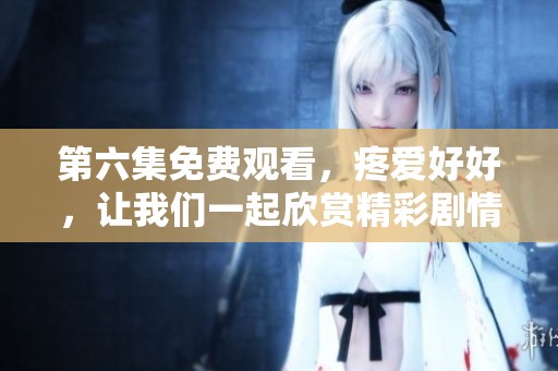 第六集免费观看，疼爱好好，让我们一起欣赏精彩剧情内容
