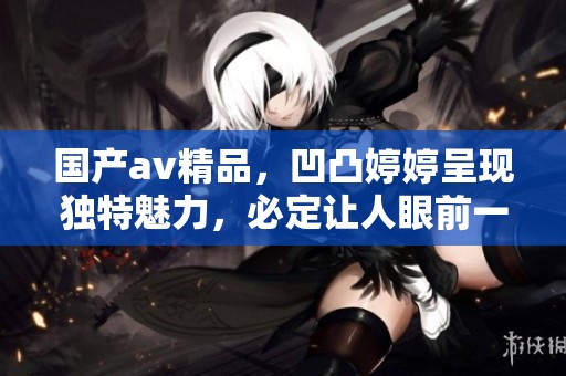 国产**精品，凹凸**呈现独特魅力，必定让人眼前一亮