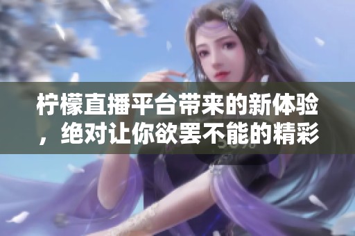 柠檬直播平台带来的新体验，绝对让你欲罢不能的精彩内容