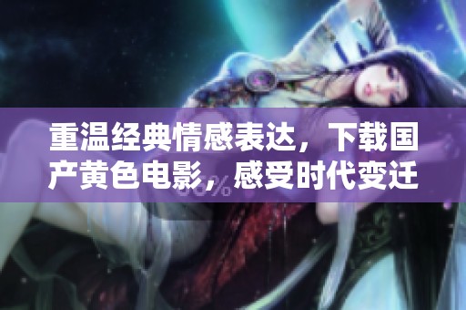 重温经典情感表达，下载国产黄色电影，感受时代变迁中的故事与情感