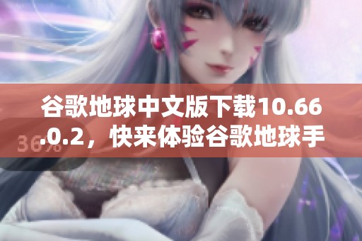谷歌地球中文版下载10.66.0.2，快来体验谷歌地球手机版下载的乐趣！