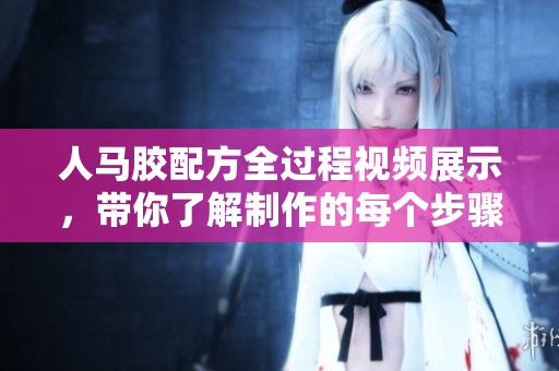 人马胶配方全过程视频展示，带你了解制作的每个步骤与技巧