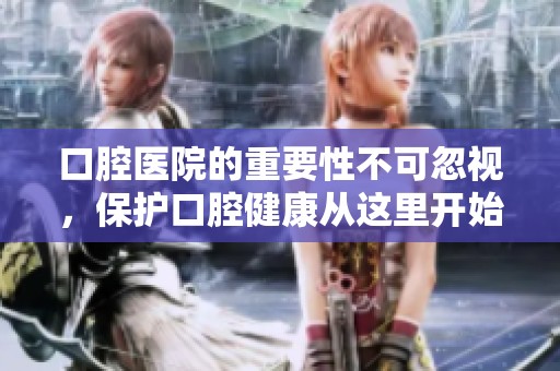 口腔医院的重要性不可忽视，保护口腔健康从这里开始
