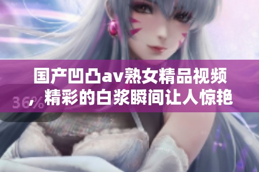 国产凹凸**熟女精品视频，精彩的白浆瞬间让人惊艳不已