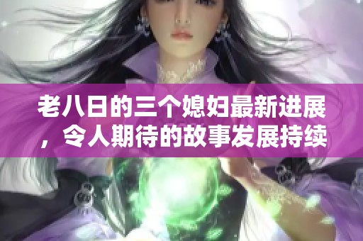 老八日的三个媳妇最新进展，令人期待的故事发展持续升级