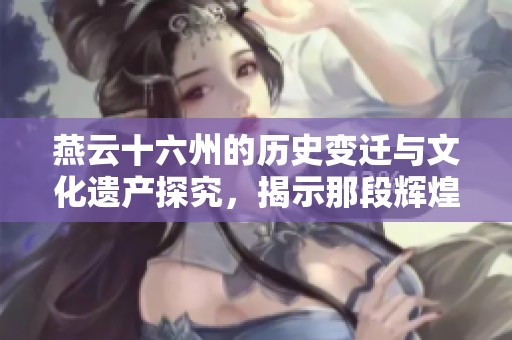 燕云十六州的历史变迁与文化遗产探究，揭示那段辉煌岁月的秘密