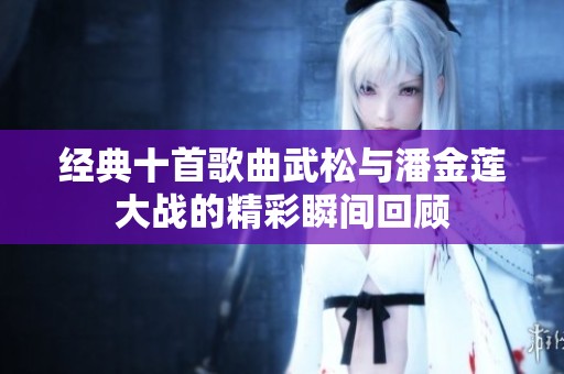 经典十首歌曲武松与潘金莲大战的精彩瞬间回顾