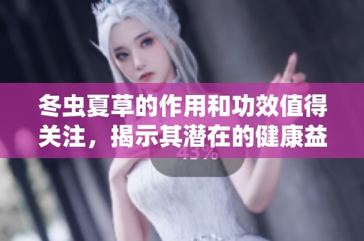冬虫夏草的作用和功效值得关注，揭示其潜在的健康益处