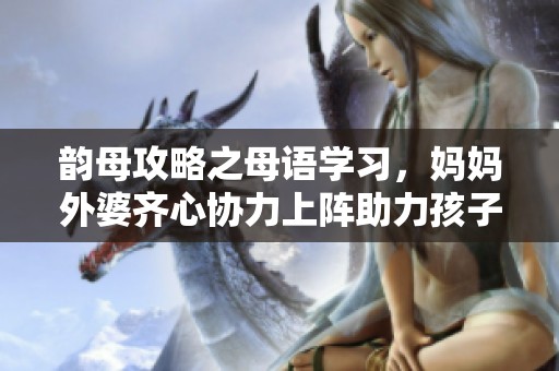 韵母攻略之母语学习，妈妈外婆齐心协力上阵助力孩子成长